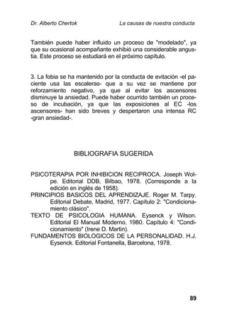 Dr. Alberto Chertok La causas de nuestra conducta
89
También puede haber influido un proceso de "modelado", ya
que su ocasional acompañante exhibió una considerable angus-
tia. Este proceso se estudiará en el próximo capítulo.
3. La fobia se ha mantenido por la conducta de evitación -el pa-
ciente usa las escaleras- que a su vez se mantiene por
reforzamiento negativo, ya que al evitar los ascensores
disminuye la ansiedad. Puede haber ocurrido también un proce-
so de incubación, ya que las exposiciones al EC -los
ascensores- han sido breves y despertaron una intensa RC
-gran ansiedad-.
BIBLIOGRAFIA SUGERIDA
PSICOTERAPIA POR INHIBICION RECIPROCA. Joseph Wol-
pe. Editorial DDB, Bilbao, 1978. (Corresponde a la
edición en inglés de 1958).
PRINCIPIOS BASICOS DEL APRENDIZAJE. Roger M. Tarpy.
Editorial Debate, Madrid, 1977. Capítulo 2: "Condiciona-
miento clásico".
TEXTO DE PSICOLOGIA HUMANA. Eysenck y Wilson.
Editorial El Manual Moderno, 1980. Capítulo 4: "Condi-
cionamiento" (Irene D. Martin).
FUNDAMENTOS BIOLOGICOS DE LA PERSONALIDAD. H.J.
Eysenck. Editorial Fontanella, Barcelona, 1978.
 