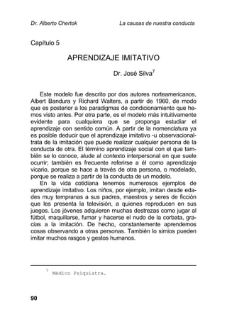 Dr. Alberto Chertok La causas de nuestra conducta
90
Capítulo 5
APRENDIZAJE IMITATIVO
Dr. José Silva7
Este modelo fue descrito por dos autores norteamericanos,
Albert Bandura y Richard Walters, a partir de 1960, de modo
que es posterior a los paradigmas de condicionamiento que he-
mos visto antes. Por otra parte, es el modelo más intuitivamente
evidente para cualquiera que se proponga estudiar el
aprendizaje con sentido común. A partir de la nomenclatura ya
es posible deducir que el aprendizaje imitativo -u observacional-
trata de la imitación que puede realizar cualquier persona de la
conducta de otra. El término aprendizaje social con el que tam-
bién se lo conoce, alude al contexto interpersonal en que suele
ocurrir; también es frecuente referirse a él como aprendizaje
vicario, porque se hace a través de otra persona, o modelado,
porque se realiza a partir de la conducta de un modelo.
En la vida cotidiana tenemos numerosos ejemplos de
aprendizaje imitativo. Los niños, por ejemplo, imitan desde eda-
des muy tempranas a sus padres, maestros y seres de ficción
que les presenta la televisión, a quienes reproducen en sus
juegos. Los jóvenes adquieren muchas destrezas como jugar al
fútbol, maquillarse, fumar y hacerse el nudo de la corbata, gra-
cias a la imitación. De hecho, constantemente aprendemos
cosas observando a otras personas. También lo simios pueden
imitar muchos rasgos y gestos humanos.
7
Médico Psiquiatra.
 