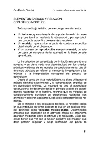 Dr. Alberto Chertok La causas de nuestra conducta
91
ELEMENTOS BASICOS Y RELACION
CON OTROS MODELOS
Todo aprendizaje imitativo pone en juego tres elementos:
 Un imitador, que contempla el comportamiento de otro suje-
to y que termina, mediante la observación, por reproducir
una conducta específica de ese sujeto -modelo-.
 Un modelo, que exhibe la pauta de conducta específica
discriminada por el observador.
 Y un proceso de reproducción comportamental, un acto
de copia del comportamiento, que está en la base de este
aprendizaje.
La introducción del aprendizaje por imitación representó una
novedad y en cierto modo una discontinuidad con los criterios
prácticos y teóricos de los modelos de condicionamiento. Las di-
ferencias prácticas se refieren al método de investigación y las
teóricas a la interpretación conceptual del proceso de
aprendizaje.
Desde el punto de vista metodológico, se sigue utilizando el
método científico-experimental y la comprobación empírica de
los postulados teóricos. La novedad es que el aprendizaje
observacional se desarrolló desde el principio a partir de experi-
mentos realizados en el hombre, mientras que los modelos de
condicionamiento surgieron de experiencias realizadas con
animales y debieron adaptarse luego a los comportamientos hu-
manos.
En lo atinente a los postulados teóricos, la novedad radica
en que introduce en forma explícita lo que en un capítulo ante-
rior definimos como variables mediacionales. Determinados
procesos que dependen de la actividad propia del organismo
aparecen mediando entre el estímulo y la respuesta. Estos pro-
cesos tienen que ver con la función cognitiva del imitador, que
debe percibir, registrar y luego reproducir una pauta de
 