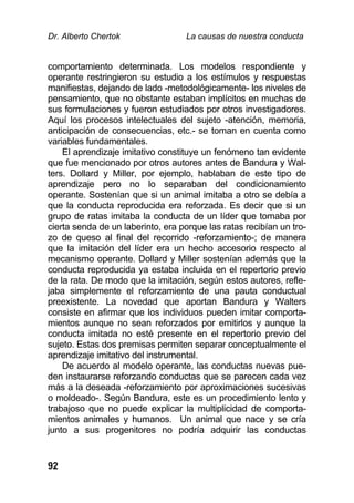 Dr. Alberto Chertok La causas de nuestra conducta
92
comportamiento determinada. Los modelos respondiente y
operante restringieron su estudio a los estímulos y respuestas
manifiestas, dejando de lado -metodológicamente- los niveles de
pensamiento, que no obstante estaban implícitos en muchas de
sus formulaciones y fueron estudiados por otros investigadores.
Aquí los procesos intelectuales del sujeto -atención, memoria,
anticipación de consecuencias, etc.- se toman en cuenta como
variables fundamentales.
El aprendizaje imitativo constituye un fenómeno tan evidente
que fue mencionado por otros autores antes de Bandura y Wal-
ters. Dollard y Miller, por ejemplo, hablaban de este tipo de
aprendizaje pero no lo separaban del condicionamiento
operante. Sostenían que si un animal imitaba a otro se debía a
que la conducta reproducida era reforzada. Es decir que si un
grupo de ratas imitaba la conducta de un líder que tomaba por
cierta senda de un laberinto, era porque las ratas recibían un tro-
zo de queso al final del recorrido -reforzamiento-; de manera
que la imitación del líder era un hecho accesorio respecto al
mecanismo operante. Dollard y Miller sostenían además que la
conducta reproducida ya estaba incluida en el repertorio previo
de la rata. De modo que la imitación, según estos autores, refle-
jaba simplemente el reforzamiento de una pauta conductual
preexistente. La novedad que aportan Bandura y Walters
consiste en afirmar que los individuos pueden imitar comporta-
mientos aunque no sean reforzados por emitirlos y aunque la
conducta imitada no esté presente en el repertorio previo del
sujeto. Estas dos premisas permiten separar conceptualmente el
aprendizaje imitativo del instrumental.
De acuerdo al modelo operante, las conductas nuevas pue-
den instaurarse reforzando conductas que se parecen cada vez
más a la deseada -reforzamiento por aproximaciones sucesivas
o moldeado-. Según Bandura, este es un procedimiento lento y
trabajoso que no puede explicar la multiplicidad de comporta-
mientos animales y humanos. Un animal que nace y se cría
junto a sus progenitores no podría adquirir las conductas
 