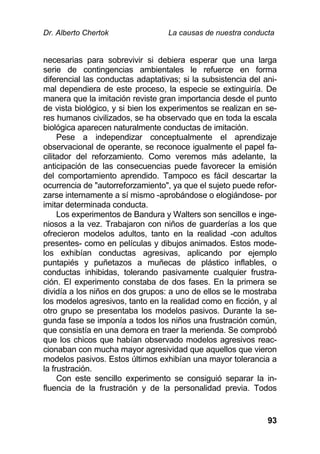 Dr. Alberto Chertok La causas de nuestra conducta
93
necesarias para sobrevivir si debiera esperar que una larga
serie de contingencias ambientales le refuerce en forma
diferencial las conductas adaptativas; si la subsistencia del ani-
mal dependiera de este proceso, la especie se extinguiría. De
manera que la imitación reviste gran importancia desde el punto
de vista biológico, y si bien los experimentos se realizan en se-
res humanos civilizados, se ha observado que en toda la escala
biológica aparecen naturalmente conductas de imitación.
Pese a independizar conceptualmente el aprendizaje
observacional de operante, se reconoce igualmente el papel fa-
cilitador del reforzamiento. Como veremos más adelante, la
anticipación de las consecuencias puede favorecer la emisión
del comportamiento aprendido. Tampoco es fácil descartar la
ocurrencia de "autorreforzamiento", ya que el sujeto puede refor-
zarse internamente a sí mismo -aprobándose o elogiándose- por
imitar determinada conducta.
Los experimentos de Bandura y Walters son sencillos e inge-
niosos a la vez. Trabajaron con niños de guarderías a los que
ofrecieron modelos adultos, tanto en la realidad -con adultos
presentes- como en películas y dibujos animados. Estos mode-
los exhibían conductas agresivas, aplicando por ejemplo
puntapiés y puñetazos a muñecas de plástico inflables, o
conductas inhibidas, tolerando pasivamente cualquier frustra-
ción. El experimento constaba de dos fases. En la primera se
dividía a los niños en dos grupos: a uno de ellos se le mostraba
los modelos agresivos, tanto en la realidad como en ficción, y al
otro grupo se presentaba los modelos pasivos. Durante la se-
gunda fase se imponía a todos los niños una frustración común,
que consistía en una demora en traer la merienda. Se comprobó
que los chicos que habían observado modelos agresivos reac-
cionaban con mucha mayor agresividad que aquellos que vieron
modelos pasivos. Estos últimos exhibían una mayor tolerancia a
la frustración.
Con este sencillo experimento se consiguió separar la in-
fluencia de la frustración y de la personalidad previa. Todos
 