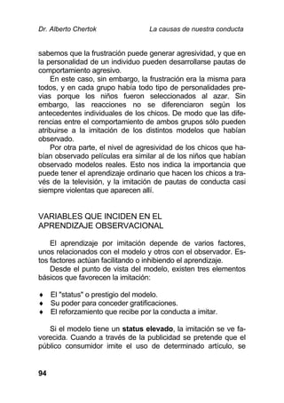 Dr. Alberto Chertok La causas de nuestra conducta
94
sabemos que la frustración puede generar agresividad, y que en
la personalidad de un individuo pueden desarrollarse pautas de
comportamiento agresivo.
En este caso, sin embargo, la frustración era la misma para
todos, y en cada grupo había todo tipo de personalidades pre-
vias porque los niños fueron seleccionados al azar. Sin
embargo, las reacciones no se diferenciaron según los
antecedentes individuales de los chicos. De modo que las dife-
rencias entre el comportamiento de ambos grupos sólo pueden
atribuirse a la imitación de los distintos modelos que habían
observado.
Por otra parte, el nivel de agresividad de los chicos que ha-
bían observado películas era similar al de los niños que habían
observado modelos reales. Esto nos indica la importancia que
puede tener el aprendizaje ordinario que hacen los chicos a tra-
vés de la televisión, y la imitación de pautas de conducta casi
siempre violentas que aparecen allí.
VARIABLES QUE INCIDEN EN EL
APRENDIZAJE OBSERVACIONAL
El aprendizaje por imitación depende de varios factores,
unos relacionados con el modelo y otros con el observador. Es-
tos factores actúan facilitando o inhibiendo el aprendizaje.
Desde el punto de vista del modelo, existen tres elementos
básicos que favorecen la imitación:
 El "status" o prestigio del modelo.
 Su poder para conceder gratificaciones.
 El reforzamiento que recibe por la conducta a imitar.
Si el modelo tiene un status elevado, la imitación se ve fa-
vorecida. Cuando a través de la publicidad se pretende que el
público consumidor imite el uso de determinado artículo, se
 