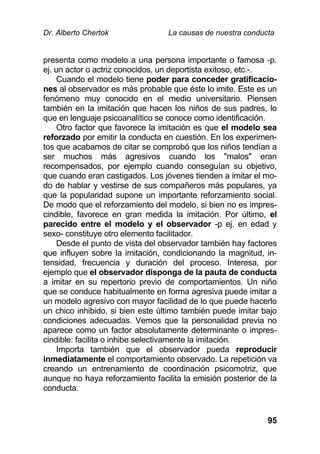 Dr. Alberto Chertok La causas de nuestra conducta
95
presenta como modelo a una persona importante o famosa -p.
ej. un actor o actriz conocidos, un deportista exitoso, etc.-.
Cuando el modelo tiene poder para conceder gratificacio-
nes al observador es más probable que éste lo imite. Este es un
fenómeno muy conocido en el medio universitario. Piensen
también en la imitación que hacen los niños de sus padres, lo
que en lenguaje psicoanalítico se conoce como identificación.
Otro factor que favorece la imitación es que el modelo sea
reforzado por emitir la conducta en cuestión. En los experimen-
tos que acabamos de citar se comprobó que los niños tendían a
ser muchos más agresivos cuando los "malos" eran
recompensados, por ejemplo cuando conseguían su objetivo,
que cuando eran castigados. Los jóvenes tienden a imitar el mo-
do de hablar y vestirse de sus compañeros más populares, ya
que la popularidad supone un importante reforzamiento social.
De modo que el reforzamiento del modelo, si bien no es impres-
cindible, favorece en gran medida la imitación. Por último, el
parecido entre el modelo y el observador -p ej. en edad y
sexo- constituye otro elemento facilitador.
Desde el punto de vista del observador también hay factores
que influyen sobre la imitación, condicionando la magnitud, in-
tensidad, frecuencia y duración del proceso. Interesa, por
ejemplo que el observador disponga de la pauta de conducta
a imitar en su repertorio previo de comportamientos. Un niño
que se conduce habitualmente en forma agresiva puede imitar a
un modelo agresivo con mayor facilidad de lo que puede hacerlo
un chico inhibido, si bien este último también puede imitar bajo
condiciones adecuadas. Vemos que la personalidad previa no
aparece como un factor absolutamente determinante o impres-
cindible: facilita o inhibe selectivamente la imitación.
Importa también que el observador pueda reproducir
inmediatamente el comportamiento observado. La repetición va
creando un entrenamiento de coordinación psicomotriz, que
aunque no haya reforzamiento facilita la emisión posterior de la
conducta.
 