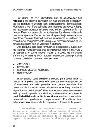 Dr. Alberto Chertok La causas de nuestra conducta
96
Por último, es muy importante que el observador sea
reforzado por imitar la conducta. En ese sentido los experimen-
tos de Bandura y Walters son particularmente demostrativos.
Mostraron a los niños películas con modelos agresivos y luego
los recompensaron por imitarlos, pero no les demoraron la me-
rienda. Pese a la ausencia de frustración, los chicos imitaron la
conducta agresiva. De modo que el aprendizaje observacional
acontece con más facilidad cuando se refuerza al imitador por
reproducir el comportamiento, aunque el reforzamiento no es im-
prescindible para que se verifique la imitación.
Otra pregunta que cabe formular es la siguiente: ¿cuáles son
los factores mediacionales que se interponen entre el estímulo y
la respuesta, y cómo influyen sobre el proceso de imitación?
Bandura y Walters -y otros autores- describen cuatro procesos
básicos que deben darse en el observador:
 ATENCIÓN
 RETENCIÓN
 REPRODUCCIÓN MOTORA
 MOTIVACIÓN
El observador debe atender al modelo para poder imitar su
conducta. Si prevé que será reforzado por ello -anticipación del
reforzamiento- es más probable que preste atención. Los
comportamientos observados deben retenerse luego mediante
algún tipo de codificación8
. Para que el comportamiento obser-
vado y retenido pueda reproducirse, el observador debe tener la
posibilidad física de emitir la conducta, es decir la capacidad
potencial de reproducir el comportamiento. Por último, debe
estar motivado para emitir la respuesta, a través de la percep-
8
En realidad los comportamientos, incluyendo las
ideas, no se retienen como tales. Durante el aprendi-
zaje ocurren cambios en el sistema nervioso que hacen
posible la repetición posterior de la conducta. En el
capítulo 8 examinamos con más detalle este proceso.
 