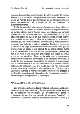 Dr. Alberto Chertok La causas de nuestra conducta
97
ción que tiene de las contingencias de reforzamiento del medio.
Si estima que será reforzado probablemente emitirá la conducta.
Como ya hemos dicho, puede tratarse de un reforzamiento ex-
terno -proveniente del entorno- o de un proceso de
autorreforzamiento.
Es fácil asociar la imitación con el concepto psicoanalítico de
identificación. De hecho, no existen diferencias significativas en-
tre ambas ideas. Como hemos visto, la imitación no consiste
sólo en un comportamiento externo del observador, sino en una
actividad global del sujeto en que intervienen los niveles cogniti-
vos como la percepción, codificación y elaboración de los datos
perceptivos, así como factores emocionales y motivacionales.
Involucra, por lo tanto, a todo el individuo. Se dice a veces que
la imitación es algo transitorio o circunstancial del niño que de
pronto imita un gesto o una actitud de su padre. Desde luego
que los experimentos son transitorios, porque no se puede expo-
ner a un niño a una imitación prolongada sin riesgo de influir
sobre su personalidad. Pero en la vida real la convivencia
permite una exposición prolongada a los modelos familiares, al
punto de que las pautas aprendidas se integran a la personali-
dad en forma de estilos de conducta habitual: actitudes, valores,
patrones de reacción, etc. De modo que no hay diferencias
sustanciales entre la imitación y la identificación. Corresponde a
Bandura y Walters el mérito de haber sometido este proceso a
verificación experimental, dotándolo del fundamento empírico
necesario para incorporarlo a la psicología.
APLICACIONES TERAPEUTICAS
Los principios del aprendizaje imitativo se han aplicado a nu-
merosas situaciones clínicas, y forman parte de varias técnicas
de modificación de conducta. En procedimientos como el
entrenamiento asertivo, por ejemplo, el terapeuta "modela" con
frecuencia la conducta asertiva para que el paciente la imite y la
 