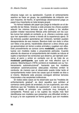 Dr. Alberto Chertok La causas de nuestra conducta
98
refuerza luego con su aprobación. Cuando el entrenamiento
asertivo se hace en grupo, las posibilidades de imitación son
aún mayores; de hecho, el aprendizaje observacional juega un
papel muy importante en toda terapia grupal.
Ya hemos hablado del papel que juega la imitación en el de-
sarrollo de las fobias. Gracias a este proceso los chicos pueden
adquirir los mismos temores que sus padres y los adultos
pueden instalar reacciones fóbicas ante estímulos con los cua-
les nunca han estado en contacto -p. ej. víboras o aviones- pero
que han aprendido a temer a través de la experiencia ajena. Si
los temores pueden aprenderse por imitación, también pueden
desaprenderse de esa manera. Bandura trató con éxito a niños
con fobia a los perros, haciéndoles observar a otros chicos que
se aproximaban sin temor a estos animales y jugaban con ellos.
Este procedimiento se conoce como modelado, y puede efec-
tuarse con modelos reales o proyectando películas. Cuando
además de observar el comportamiento del modelo se induce al
sujeto a reproducir las conductas que observa, por ejemplo acer-
carse al perro y entrar en contacto con él, se trata de un
modelado participante, que suele ser más efectivo que el
anterior. Meichenbaum (1974) combinó el modelado con su "en-
trenamiento autoinstruccional", haciendo que los modelos
verbalicen autoinstrucciones adecuadas mientras emiten la
conducta, de manera que el observador pueda imitar tanto el
comportamiento motor como las cosas que el modelo se dice a
sí mismo. Mediante este proceso consiguió eliminar temores
irracionales a las serpientes inofensivas.
En todos estos casos se ha observado que los "modelos de
enfrentamiento gradual", es decir aquellos que exhiben al
comienzo cierto grado de ansiedad y la van superando, son más
efectivos que los "modelos de superación", o sea los que pre-
sentan desde el principio una conducta muy tranquila o
competente. Parece que a los sujetos les resulta más fácil
identificarse con modelos que presentan una dificultad similar a
la suya y la van superando en forma gradual, que con modelos
 
