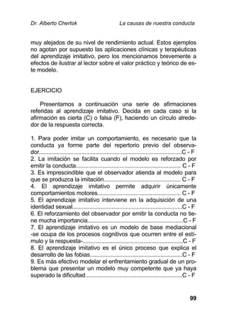 Dr. Alberto Chertok La causas de nuestra conducta
99
muy alejados de su nivel de rendimiento actual. Estos ejemplos
no agotan por supuesto las aplicaciones clínicas y terapéuticas
del aprendizaje imitativo, pero los mencionamos brevemente a
efectos de ilustrar al lector sobre el valor práctico y teórico de es-
te modelo.
EJERCICIO
Presentamos a continuación una serie de afirmaciones
referidas al aprendizaje imitativo. Decida en cada caso si la
afirmación es cierta (C) o falsa (F), haciendo un círculo alrede-
dor de la respuesta correcta.
1. Para poder imitar un comportamiento, es necesario que la
conducta ya forme parte del repertorio previo del observa-
dor...........................................................................................C - F
2. La imitación se facilita cuando el modelo es reforzado por
emitir la conducta................................................................... C - F
3. Es imprescindible que el observador atienda al modelo para
que se produzca la imitación................................................. C - F
4. El aprendizaje imitativo permite adquirir únicamente
comportamientos motores..................................................... C - F
5. El aprendizaje imitativo interviene en la adquisición de una
identidad sexual......................................................................C - F
6. El reforzamiento del observador por emitir la conducta no tie-
ne mucha importancia.............................................................C - F
7. El aprendizaje imitativo es un modelo de base mediacional
-se ocupa de los procesos cognitivos que ocurren entre el estí-
mulo y la respuesta-................................................................C - F
8. El aprendizaje imitativo es el único proceso que explica el
desarrollo de las fobias...........................................................C - F
9. Es más efectivo modelar el enfrentamiento gradual de un pro-
blema que presentar un modelo muy competente que ya haya
superado la dificultad..............................................................C - F
 