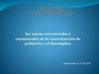 Karla Gómez CI:17.921.875
las causas estructurales y
coyunturales de la concentración de
población y el desempleo.
 