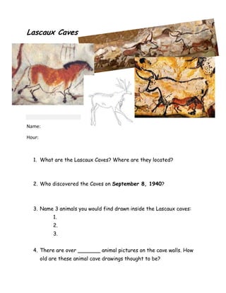 Lascaux Caves

Name:
Hour:

1. What are the Lascaux Caves? Where are they located?

2. Who discovered the Caves on September 8, 1940?

3. Name 3 animals you would find drawn inside the Lascaux caves:
1.
2.
3.
4. There are over _______ animal pictures on the cave walls. How
old are these animal cave drawings thought to be?

 
