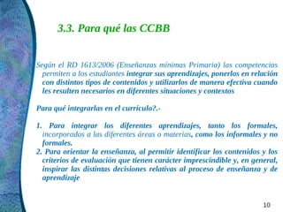 3.3. Para qué las CCBB


Según el RD 1613/2006 (Enseñanzas mínimas Primaria) las competencias
  permiten a los estudiantes integrar sus aprendizajes, ponerlos en relación
  con distintos tipos de contenidos y utilizarlos de manera efectiva cuando
  les resulten necesarios en diferentes situaciones y contextos

Para qué integrarlas en el currículo?.-

1. Para integrar los diferentes aprendizajes, tanto los formales,
  incorporados a las diferentes áreas o materias, como los informales y no
  formales.
2. Para orientar la enseñanza, al permitir identificar los contenidos y los
  criterios de evaluación que tienen carácter imprescindible y, en general,
  inspirar las distintas decisiones relativas al proceso de enseñanza y de
  aprendizaje


                                                                       10
 
