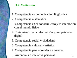 3.4. Cuáles son

1. Competencia en comunicación lingüística
2. Competencia matemática
3. Competencia en el conocimiento y la interacción
  con el mundo físico
4. Tratamiento de la información y competencia
  digital
5. Competencia social y ciudadana
6. Competencia cultural y artística
7. Competencia para aprender a aprender
8. Autonomía e iniciativa personal            11
 