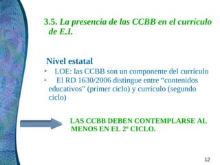 3.5. La presencia de las CCBB en el currículo
 de E.I.


Nivel estatal
➢   LOE: las CCBB son un componente del currículo
➢    El RD 1630/2006 distingue entre “contenidos
  educativos” (primer ciclo) y currículo (segundo
  ciclo)


       LAS CCBB DEBEN CONTEMPLARSE AL
       MENOS EN EL 2º CICLO.



                                               12
 