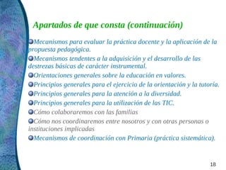 Apartados de que consta (continuación)
  Mecanismos para evaluar la práctica docente y la aplicación de la
propuesta pedagógica.
  Mecanismos tendentes a la adquisición y el desarrollo de las
destrezas básicas de carácter instrumental.
  Orientaciones generales sobre la educación en valores.
  Principios generales para el ejercicio de la orientación y la tutoría.
  Principios generales para la atención a la diversidad.
  Principios generales para la utilización de las TIC.
  Cómo colaboraremos con las familias
  Cómo nos coordinaremos entre nosotros y con otras personas o
instituciones implicadas
  Mecanismos de coordinación con Primaria (práctica sistemática).


                                                                    18
 