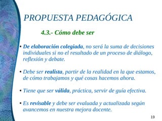 PROPUESTA PEDAGÓGICA
            4.3.- Cómo debe ser
●   De elaboración colegiada, no será la suma de decisiones
    individuales si no el resultado de un proceso de diálogo,
    reflexión y debate.

●   Debe ser realista, partir de la realidad en la que estamos,
    de cómo trabajamos y qué cosas hacemos ahora.

●   Tiene que ser válida, práctica, servir de guía efectiva.

●   Es revisable y debe ser evaluada y actualizada según
    avancemos en nuestra mejora docente.
                                                               19
 