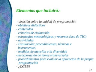 Elementos que incluirá.-

- decisión sobre la unidad de programación
- objetivos didácticos
- contenidos
- criterios de evaluación
- estrategias metodológicas y recursos (uso de TIC)
- actividades
- Evaluación: procedimientos, técnicas e
  instrumentos.
- medidas de atención a la diversidad
-incorporación de temas transversales
- procedimientos para evaluar la aplicación de la propia
   programación
- ¿CCBB?
                                                    23
 