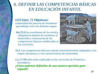 6. DEFINIR LAS COMPETENCIAS BÁSICAS
       EN EDUCACIÓN INFANTIL

LEEX(art. 71 Objetivos):
continuidad del proceso de enseñanza
 aprendizaje entre las distintas etapas.

Art.72.2.Las enseñanzas de los niveles
 obligatorios habrán de orientarse al
 desarrollo y consecución de las
 competencias básicas establecidas en
 los currículos.

72.3. Las competencias básicas estarán convenientemente adaptadas a las
  etapas educativas y a las características del alumnado)

Las CCBB sólo están explicadas en los curriculos de Primaria y
 Secundaria.
¿Cómo podemos definirlas de una manera operativa para
 Infantil?
                                                                  26
 