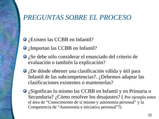 PREGUNTAS SOBRE EL PROCESO

 ¿Existen las CCBB en Infantil?
 ¿Importan las CCBB en Infantil?
 ¿Se debe sólo considerar el enunciado del criterio de
 evaluación o también la explicación?
 ¿De dónde obtener una clasificación válida y útil para
 Infantil de las subcompetencias?. ¿Debemos adaptar las
 clasificaciones existentes o mantenerlas?
 ¿Significan lo mismo las CCBB en Infantil y en Primaria o
 Secundaria? ¿Cómo resolver los desajustes? ( Por ejemplo entre
 el área de “Conocimiento de sí mismo y autonomía personal” y la
 Competencia de “Autonomía e iniciativa personal”?)
                                                                   32
 