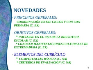 NOVEDADES
- PRINCIPIOS GENERALES:
  COORDINACIÓN ENTRE CICLOS Y CON CON
 PRIMARIA (C. EX)

- OBJETIVOS GENERALES:
   * INICIARSE EN EL USO DE LA BIBLIOTECA
 ESCOLAR (C. EX)
  * CONOCER MANIFESTACIONES CULTURALES DE
 EXTREMADURA (C. EX)

- ELEMENTOS DEL CURRÍCULO
   * COMPETENCIAS BÁSICAS (C. NA)
  * CRITERIOS DE EVALUACIÓN (C. NA)
                                            6
 