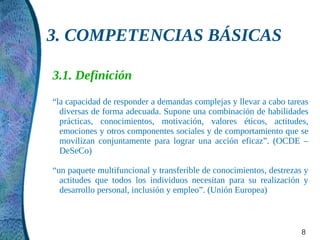 3. COMPETENCIAS BÁSICAS

3.1. Definición
“la capacidad de responder a demandas complejas y llevar a cabo tareas
  diversas de forma adecuada. Supone una combinación de habilidades
  prácticas, conocimientos, motivación, valores éticos, actitudes,
  emociones y otros componentes sociales y de comportamiento que se
  movilizan conjuntamente para lograr una acción eficaz”. (OCDE –
  DeSeCo)

“un paquete multifuncional y transferible de conocimientos, destrezas y
  actitudes que todos los individuos necesitan para su realización y
  desarrollo personal, inclusión y empleo”. (Unión Europea)



                                                                     8
 