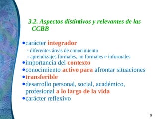 3.2. Aspectos distintivos y relevantes de las
   CCBB

● carácter   integrador
  - diferentes áreas de conocimiento
  - aprendizajes formales, no formales e informales
● importancia   del contexto
● conocimiento activo para afrontar situaciones
● transferible
● desarrollo personal, social, académico,
  profesional a lo largo de la vida
● carácter reflexivo



                                                      9
 
