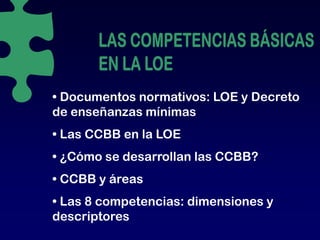 • Documentos normativos: LOE y Decreto
de enseñanzas mínimas
• Las CCBB en la LOE
• ¿Cómo se desarrollan las CCBB?
• CCBB y áreas
• Las 8 competencias: dimensiones y
   as
descriptores
 