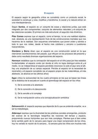El espacio
El espacio según la geografía crítica es concebido como un producto social, la
sociedad lo construye y crea, modifica y transforma, lo social y lo natural entran en
una interdependencia.
Según Santos, el espacio es un conjunto de cosas y relaciones juntas, que está
integrado por dos componentes: conjunto de elementos naturales y el conjunto de
las relaciones sociales. El primero es más estructural, el segundo más dinámico.
Pilar Comes expresa que el espacio, como el tiempo, no es una realidad objetiva,
real, absoluta, es una representación fruto de las construcciones mentales que nos
hacemos de la realidad. Son esquemas orientadores que ponen orden y sentido a
todo lo que nos rodea, desde el hecho más cotidiano y cercano a cuestiones
trascendentes.
Giordano y Borra dicen que el espacio es una construcción social en la que
intervienen acontecimientos del pasado, que influyen en los procesos del presente y
daba como resultado diversas organizaciones del espacio.
Hannoun establece que la concepción del espacio en el niño pasa por tres estadios
fundamentales: el espacio vivido (en donde el niño no logra distinguir entre él y el
medio, no se independiza) el espacio percibido (reconoce no solo el aquí sino el allí,
hay una ampliación de su campo espacial. Percibe el espacio sin la necesidad de
recorrerlo) y el espacio concebido (es el espacio propio de las matemáticas, el más
abstracto, se alcanza en los últimos años)
Egan critica la exclusividad de los cuatro principios en los que se basan las líneas
de la didáctica de la escuela en cuanto al aprendizaje del espacio en los niños
1) De lo concreto a lo abstracto
2) De lo conocido a lo desconocido
3) De lo sencillo a lo complejo
4) De la manipulación activa a la conceptualización simbólica
Zelmanovich al respecto expresa que depende de lo que se pretenda enseñar, va a
ser la metodología.
Alderoqui expresa que la diversidad de las prácticas sociales emergentes, producto
del avance de la tecnología resignifica las nociones del tiempo y espacio,
proponiendo nuevos horizontes que son más complejos. Plantea que si bien antes
tenía sentido partir de lo cercano para lograr una mejor comprensión de los niños,
hoy ha variado la noción de lo cercano... lo cercano para los niños son muchas más
 