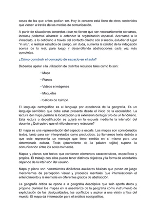 cosas de las que antes podían ser. Hoy lo cercano está lleno de otros contenidos
que vienen a través de los medios de comunicación.
A partir de situaciones concretas (que no tienen que ser necesariamente cercanas,
locales) podemos alcanzar a entender la organización espacial. Acercarse a lo
inmediato, a lo cotidiano a través del contacto directo con el medio, estudiar el lugar
“in situ”, o realizar estudios de campo, sin duda, aumenta la calidad de la indagación
acerca de lo real, para luego ir desarrollando abstracciones cada vez más
complejas.
¿Cómo construir el concepto de espacio en el aula?
Debemos apelar a la utilización de distintos recursos tales como lo son:
• Mapa
• Planos
• Videos e imágenes
• Maquetas
• Salidas de Campo
El lenguaje cartográfico es el lenguaje por excelencia de la geografía. Es un
lenguaje semiótico que debe estar presente desde el inicio de la escolaridad. La
lectura del mapa permite la localización y la extensión del lugar y/o de un fenómeno.
Esta lectura o decodificación se guiará en la escuela mediante la intensión del
docente ¿Qué quiero que el niño observe y relacione?
El mapa es una representación del espacio a escala. Los mapas son considerados
textos, tanto para ser interpretados como producidos. Lo llamamos texto debido a
que este representa un mensaje que tiene sentido en sí mismo para una
determinada cultura. Texto (proveniente de la palabra tejido) supone la
comunicación entre los seres humanos.
Mapas y planos son textos que contienen elementos característicos, específicos y
propios. El trabajo con ellos puede tener distintos objetivos y la forma de abordarlos
depende de la intensión del usuario.
Mapa y plano son herramientas didácticas auxiliares básicas que ponen en juego
mecanismos de percepción visual y procesos mentales que interrelacionan el
entendimiento y la memoria en diferentes grados de abstracción.
La geografía crítica se opone a la geografía descriptiva que solo aporta datos y
propone plantear los mapas en la enseñanza de la geografía como instrumento de
explicitación de las desigualdades, los conflictos y aspirar a una visión crítica del
mundo. El mapa da información para el análisis sociopolítico.
 