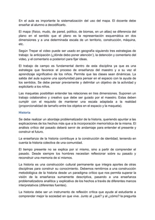 En el aula es importante la sistematización del uso del mapa. El docente debe
enseñar al alumno a decodificarlo.
El mapa (físico, mudo, de pared, político, de biomas, en un atlas) se diferencia del
plano en el sentido que el plano es la representación esquemática en dos
dimensiones y a una determinada escala de un territorio, construcción, máquina,
etc.
Según Trepar el video puede ser usado en geografía siguiendo tres estrategias de
trabajo: la anticipación (¿dónde debo poner atención’), la detención y comentario del
video, y el comentario a posteriori para fijar ideas.
El trabajo de campo es fundamental dentro de esta disciplina ya que es una
estrategia que favorece el proceso de enseñanza del maestro y a su vez el
aprendizaje significativo de los niños. Permite que las clases sean dinámicas. La
salida del aula supone una oportunidad para pensar en el espacio con la ayuda de
los sentidos. Se debe pensar previamente y delimitar un objetivo de la actividad y
explicitarlo a los niños.
Las maquetas posibilitan entender las relaciones en tres dimensiones. Suponen un
trabajo colaborativo y creativo que debe ser guiado por el maestro. Estas deben
cumplir con el requisito de mantener una escala adaptada a la realidad
(proporcionalidad de tamaño entre los objetos en el espacio y la maqueta).
Historia
Se debe realizar un abordaje problematizador de la historia, queriendo apuntar a las
explicaciones de los hechos más que a la incorporación memorística de la misma. El
análisis crítico del pasado deberá servir de andamiaje para entender el presente y
construir el futuro.
La enseñanza de la historia contribuye a la construcción de identidad, teniendo en
cuenta la historia colectiva de una comunidad.
El tiempo presente no se explica por sí mismo, sino a partir de comprender el
pasado. Desde siempre los hombres necesitan reflexionar sobre su pasado y
reconstruir una memoria de sí mismos.
La historia es una construcción cultural permanente que integra aportes de otras
disciplinas para construir su conocimiento. Debemos remitirnos a una construcción
metodológica de la historia desde un paradigma crítico que nos permita superar la
visión de la enseñanza sumamente descriptiva, pasando a una enseñanza
problematizadora analítica y explicativa de los hechos a través de diferentes marcos
interpretativos (diferentes fuentes).
La historia debe ser un instrumento de reflexión crítica que ayude al estudiante a
comprender mejor la sociedad en que vive. Junto al ¿qué? y al ¿cómo? la pregunta
 