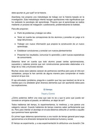 debe apuntar al ¿por qué? en la historia.
Aisenberg nos propone una metodología de trabajo con la historia basado en la
investigación. Esta metodología intenta recoger aportaciones más significativas que
ha realizado la psicología del aprendizaje. Propone que el aprendizaje se realice
mediante un proceso de indagación: cuestionando, problematizando la realidad.
Para ello proponen:
● Partir de problemas y trabajar con ellos.
● Tener en cuenta las concepciones de los alumnos y ponerlas en juego a lo
largo del proceso.
● Trabajar con nueva información que propicie la construcción de un nuevo
aprendizaje.
● Establecer conclusiones y conectar con nuevos planteamientos
● Presentar los resultados, comunicar lo aprendido y abrir nuevas expectativas
de conocimiento.
Debemos tener en cuenta que todo alumno posee ciertas aproximaciones,
supuestos y saberes previos que son construcciones personales elaboradas a lo
largo de su vida y el proceso escolar.
Muchas veces esos saberes carecen de pertinencia científica pero para el niño son
verdaderas, porque le han servido de alguna manera para comprender el medio
social en el que vive.
El eje articulador (problema, pregunta o cuestión que hay que resolver) es tal en la
medida que a su alrededor giran diversos elementos que van aportando datos para
sus explicaciones.
El tiempo
Trepat y Comes
¿Cómo podemos definir una cosa que casi no es y que lo poco que pueda ser
consiste en arrojarse al pasado, en definitiva, en dejar de ser?
Todos hablamos del tiempo, lo experimentamos, lo medimos, y nos parece una
categoría natural. Cuando hablamos de tiempo creemos saber perfectamente que
es. Pero para intentar el abordaje en el aula debemos atribuirle un sentido a aquello
que queremos hacer aprender.
En primer lugar debemos aproximarnos a una noción de tiempo general para luego
aproximarnos a la dimensión temporal de la existencia humana y social.
El tiempo se experimenta, y a esa experimentación le atribuimos una duración (“de
 