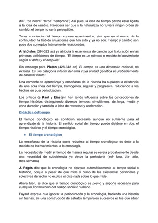 día”, “de noche” “tarde” “temprano”) Así pues, la idea de tiempo parece estar ligada
a la idea de cambio. Pareciera ser que si la naturaleza no tuviera ningún orden de
cambio, el tiempo no sería perceptible.
Tener conciencia del tiempo supone experimentos, vivir que en el marco de la
continuidad ha habido situaciones que han sido y ya no son. Tiempo y cambio son
pues dos conceptos íntimamente relacionados.
Aristóteles (384-322 ac) ya atribuía la experiencia de cambio con la duración en las
primeras definiciones de tiempo. “El tiempo es un número o medida del movimiento
según el antes y el después”
Sin embargo para Platón (428-348 ac) “El tiempo es una dimensión racional, no
externa. Es una categoría interior del alma cuya unidad genética es probablemente
de carácter innato”
Una corriente de aprendizaje y enseñanza de la historia ha supuesto la existencia
de una sola línea del tiempo, homogénea, regular y progresiva, reduciendo a los
hechos en pura periodización.
Los críticos de Kant y Einstein han tenido influencia sobre las concepciones de
tiempo histórico: distinguiendo diversos tiempos: simultáneos, de larga, media y
corta duración y también la idea de retroceso y aceleración.
Didáctica del tiempo
El tiempo cronológico es condición necesaria aunque no suficiente para el
aprendizaje de la historia. El sentido social del tiempo puede dividirse en dos: el
tiempo histórico y el tiempo cronológico.
● El tiempo cronológico
La enseñanza de la historia suele reducirse al tiempo cronológico, es decir a la
medida de los movimientos, a la cronología.
La necesidad de medir el tiempo de manera regular se revela probablemente desde
una necesidad de subsistencia ya desde la prehistoria (sol- luna, día- año,
mes-semana)
J. Pagés dice que la cronología no equivale automáticamente al tiempo social o
histórico, porque a pesar de que mide el curso de las existencias personales y
colectivas de hecho no explica ni dice nada sobre lo que mide.
Ahora bien, se dice que el tiempo cronológico es previo y soporte necesario para
cualquier construcción del tiempo social o humano.
Fayard expresa que ignorar la periodización y la cronología, haciendo una historia
sin fechas, sin una construcción de estratos temporales sucesivos en los que situar
 