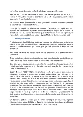 los hechos, es condenarse a confundirlo todo y a no comprender nada.
También se considera necesario el aprendizaje del tiempo civil de una cultura:
lectura de reloj, utilización de un calendario, etc, y estos se pueden aprender mejor
dotándolos de significado humano.
En definitiva tanto los conceptos de hora y día como semana, calendario y era son
el resultado de necesidades históricas.
El tiempo cronológico nace del tiempo histórico. Y el tiempo cronológico a su vez,
ayuda a los historiadores a percibir los diversos tiempos propios de la historia. La
cronología tiene su historia de manera que las formas de medir se explican por
necesidades históricas (Ej: Edad Media – Época Moderna- Contemporánea, etc)
● El tiempo histórico
A principios del siglo XX la idea de tiempo histórico era prácticamente sinónimo de
tiempo cronológico. La historia no era otra cosa que una única concepción lineal de
hechos o acontecimientos que había que fijar con precisión a través de una
cronología.
Esta visión de tiempo, de sentido lineal, único y progresivo, es la que se denominó
“positivista”.
El aprendizaje en esta concepción de tiempo en la escuela estaba constituido por un
relato de hechos políticos encarnados en personajes y fechas precisas.
Esta concepción sigue presente en las aulas. La población adulta supone que saber
historia equivale a demostrar un dominio memorístico de los hechos concretos
correctamente fechados.
Según Braudel (1902-1985) los historiadores son los primeros en sistematizar la
existencia de más de una dimensión temporal en la historia. Llamó tiempo corto al
tiempo del acontecimiento, un tiempo engañoso que explica poco y nada en la
historia. Este tiempo es el que se encuentra fácilmente memorizado en los
habitantes de un lugar. Llamó tiempo medio o coyuntura a un tiempo que, paralelo al
anterior es más largo cíclico y relacionado con los hechos de la naturaleza
económica. Este es un tiempo que explica más sobre los movimientos históricos que
el corto. Esta dimensión temporal no está tan presente en la memoria de las
personas como explicación o causa de los hechos históricos vividos. Llamó tiempo
larga duración al que mejor explica el acontecer social humano y curiosamente no
está presente en el consciente de las personas. Estos tres tiempos existen en forma
simultánea.
En definitiva, podremos decir que el tiempo cronológico ordena, sitúa, organiza
mientras que el tiempo histórico – diversos movimientos o sucesiones simultáneas
de ritmos diferentes según la naturaleza de los hechos- explica.
 