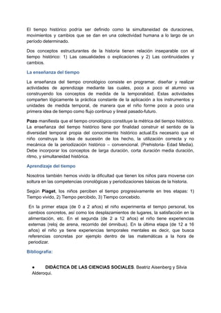 El tiempo histórico podría ser definido como la simultaneidad de duraciones,
movimientos y cambios que se dan en una colectividad humana a lo largo de un
período determinado.
Dos conceptos estructurantes de la historia tienen relación inseparable con el
tiempo histórico: 1) Las casualidades o explicaciones y 2) Las continuidades y
cambios.
La enseñanza del tiempo
La enseñanza del tiempo cronológico consiste en programar, diseñar y realizar
actividades de aprendizaje mediante las cuales, poco a poco el alumno va
construyendo los conceptos de medida de la temporalidad. Estas actividades
comparten lógicamente la práctica constante de la aplicación a los instrumentos y
unidades de medida temporal, de manera que el niño forme poco a poco una
primera idea de tiempo como flujo continuo y lineal pasado-futuro.
Pozo manifiesta que el tiempo cronológico constituye la métrica del tiempo histórico.
La enseñanza del tiempo histórico tiene por finalidad construir el sentido de la
diversidad temporal propia del conocimiento histórico actual.Es necesario que el
niño construya la idea de sucesión de los hecho, la utilización correcta y no
mecánica de la periodización histórico – convencional. (Prehistoria- Edad Media).
Debe incorporar los conceptos de larga duración, corta duración media duración,
ritmo, y simultaneidad histórica.
Aprendizaje del tiempo
Nosotros también hemos vivido la dificultad que tienen los niños para moverse con
soltura en las competencias cronológicas y periodizaciones básicas de la historia.
Según Piaget, los niños perciben el tiempo progresivamente en tres etapas: 1)
Tiempo vivido, 2) Tiempo percibido, 3) Tiempo concebido.
En la primer etapa (de 0 a 2 años) el niño experimenta el tiempo personal, los
cambios concretos, así como los desplazamientos de lugares, la satisfacción en la
alimentación, etc. En el segunda (de 2 a 12 años) el niño tiene experiencias
externas (reloj de arena, recorrido del ómnibus). En la última etapa (de 12 a 16
años) el niño ya tiene experiencias temporales mentales es decir, que busca
referencias concretas por ejemplo dentro de las matemáticas a la hora de
periodizar.
Bibliografía:
● DIDÁCTICA DE LAS CIENCIAS SOCIALES. Beatriz Aisenberg y Silvia
Alderoqui.
 