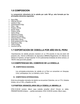 13
1.6 COMPOSICION
La composición alimentaria de la cebolla por cada 100 gr. esta formada por los
principales elementos siguientes:
Agua 89gr.
Calorías 38 kcal
Lípidos 0.16gr.
Carbohidratos 8.6gr.
Fibra: 1.8gr.
Potasio 157mg.
Azufre 70mg
Fósforo 33mg
Calcio 20mg.
Vitamina C 6.4mg.
Vitamina E 0,26mg.
Vitamina B-6 0,116mg.
Ácido fólico 19mcg.
Ácido glutamínico 0.118g.
Argenina 0,156g
Lisina 0,055g.
Leucina 0,041g.
1.7 EXPORTACION DE CEBOLLA POR AÑO EN EL PERU
Exportaciones de cebolla peruana crecieron en un 75% durante el mes de enero del
presente año, informó el Ministerio de Agricultura (MINAG).Registrando 2.8 millones de
dólares en ingresos, se logró exportar 12 mil cuatrocientas toneladas de dicha verdura, un
108.8% más que el año pasado.
1.8 COMPETENCIAS DEL COMERCIO DE LA CEBOLLA
A. COMPETENCIA NACIONAL
Los principales productores de cebolla en el Perú se concentran en Arequipa,
Lima, Lambayeque, Ica, La Libertad y Junín, Tacna.
B. COMPETENCIA INTERNACIONAL
Entre los principales mercados de destino se encuentran Colombia, con un 71%, Estados
Unidos, con un 16%, y España con 9%.
1.9 PARTIDA ARANCELARIA DELA CEBOLLA AMARILLA
0703.10.00.00 nombre: Allium cepa (cebolla amarilla) ¡Error! Vínculo no válido.
PRESERTACION Unitaria: ... partida arancelaria: 0703.10.00.00 nombre: Allium cepa...
 