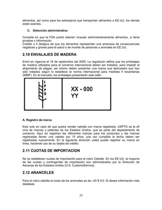 22
alimentos, así como para los extranjeros que transportan alimentos a EE.UU, los demás
están exentos.
C. Detención administrativa
Consiste en que la FDA podrá retener/ incautar administrativamente alimentos, si tiene
pruebas o información
Creíble o fi dedigna de que los alimentos representan una amenaza de consecuencias
negativas y graves para la salud o de muerte de personas o animales en EE.UU.
2.10 ENVALAJES DE MADERA
Entró en vigencia el 16 de septiembre del 2005. La regulación define que los embalajes
de madera utilizados para el comercio internacional deben ser tratados, para impedir el
alojamiento de plagas, así mismo deben presentar una marca que demuestre que han
sido tratados según lo establece la norma internacional para medidas fi tosanitarias
(NIMF). En el marcado, los embalajes presentarán este sello:
A. Registro de marca
Esto solo en caso de que quiera vender cebolla con marca registrada. USPTO es la ofi
cina de marcas y patentes de los Estados Unidos, que es parte del departamento de
comercio. Aquí se registran las diferentes marcas para los productos y las marcas
registradas tienen una validez por 15 años, una vez cumplida la fecha deben ser
registradas nuevamente. En la siguiente dirección usted puede registrar su marca en
línea, haciendo uso de su tarjeta de crédito:
2.11 CUOTAS DE IMPORTACION
No se establecen cuotas de importación para el rubro Cebolla. En los EE.UU. la mayoría
de las cuotas y contingentes de importación son administrados por la Dirección de
Aduanas de los Estados Unidos (U.S. CustomsService).
2.12 ARANCELES
Para el rubro cebolla el costo de los aranceles es de: US $ 0.0. Si desea información más
detallada
 