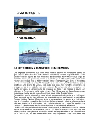24
B.VIA TERRESTRE
C. VIA MARITIMO
3.3 DISTRIBUCION Y TRANSPORTE DE MERCANCIAS
Una empresa exportadora que tiene como objetivo distribuir su mercadería dentro del
gran territorio de los Estados Unidos tiene un conjunto de alternativas para hacerlo posible
y la selección de alguna de ellas dependerá de la cantidad de información que tenga del
mercado, los riesgos que desee asumir, la inversión que pueda realizar, entre otras. Si los
recursos disponibles para la distribución son altos, se conoce muy de cerca el mercado y
al consumidor y se tiene una actitud accesible a asumir riesgos, la idea más tentadora es
establecer una oficina de ventas, pero dado que estas tres variables difícilmente se
conjugarán, es poco probable que esto suceda. Contrariamente, si no se cuenta con
mucha inversión, el conocimiento del mercado es bajo y los riesgos a asumir son
mínimos, el E-commerce es la mejor opción. Este último caso se da en las empresas
pequeñas y micro y que se encuentran en una etapa inicial de exportación.
Pero existen puntos intermedios como son el representante de ventas y el distribuidor.
Estas opciones son las más utilizadas por empresas nuevas que ingresan al mercado de
Estados Unidos. Existen diferencias entre el representante de ventas y el distribuidor,
pero la principal es respecto a la propiedad de la mercadería: mientras el representante
nunca es dueño de la mercadería, solo obtiene órdenes de compra de clientes y se
contacta con el proveedor, el distribuidor adquiere la mercadería y la revende.
Los exportadores peruanos deben evaluar correctamente el mecanismo a utilizar pues de
ello dependeré el éxito de la venta al exterior. Por ejemplo, los productos agrícolas, que
son exportados principalmente en estado fresco, son muy sensibles a las características
de la distribución; por ser perecederos están muy expuestos a las condiciones que
 