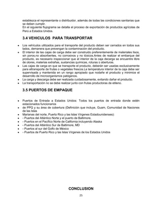 25
establezca el representante o distribuidor, además de todas las condiciones sanitarias que
se deben cumplir.
En el siguiente flujograma se detalla el proceso de exportación de productos agrícolas de
Perú a Estados Unidos.
3.4 VEHICULOS PARA TRANSPORTAR
Los vehículos utilizados para el transporte del producto deben ser cerrados en todos sus
lados, demanera que prevengan la contaminación del producto.
El interior de las cajas de carga debe ser construido preferentemente de materiales lisos,
sin poros,no absorbentes, no corrosivos y no tóxicos.Antes de realizar el embarque del
producto, es necesario inspeccionar que el interior de la caja decarga se encuentre libre
de olores, materias extrañas, sustancias químicas, roturas o aberturas.
Las cajas de carga en que se transporte el producto, deberán ser usadas exclusivamente
para eltransporte de frutas o vegetales frescos.La temperatura interior de la caja debe ser
supervisada y mantenida en un rango apropiado que nodañe el producto y minimice el
desarrollo de microorganismos patógenos.
La carga y descarga debe ser realizada cuidadosamente, evitando dañar el producto.
La transportación no se debe realizar junto con frutas productoras de etileno.
3.5 PUERTOS DE EMPAQUE
Puertos de Entrada a Estados Unidos: Todos los puertos de entrada donde estén
estacionados funcionarios
de PPQ y su área de cobertura (Definición que incluye, Guam, Comunidad de Naciones
de las Islas
Marianas del norte, Puerto Rico y las Islas Vírgenes Estadounidenses):
- Puertos del Atlántico Norte y el puerto de Baltimore,
- Puertos en el Pacífico Norte de California incluyendo Alaska
- Puertos del Atlántico Sur de Baltimore, MD
- Puertos al sur del Golfo de México
- Puertos de Puerto Rico y las Islas Vírgenes de los Estados Unidos
CONCLUSION
 
