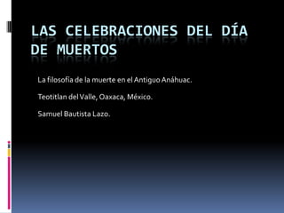LAS CELEBRACIONES DEL DÍA
DE MUERTOS
La filosofía de la muerte en el AntiguoAnáhuac.
Teotitlan delValle, Oaxaca, México.
Samuel Bautista Lazo.
 