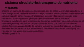 sistema circulatorio:transporte de nutriente
y gases
Imagina un bus lleno de pasajeros que circulan por las calles y avenidas hasta llevar a
cada pasajero a su destino.En nuestro cuerpo ocurre el mismo proceso similar,conocido
como circulación sanguínea,que transporta el oxígeno y los nutrientes entre otras
sustancias, por el organismo.¿Porque crees que ocurren estos procesos?
El sistema circulatorio es el encargado de trasportar nutrientes y gases absorbidos en el
sistema digestivo y respiratorio ,respectivamente ,hasta que cada una de nuestra
células.También recoge dióxido de carbono y desechos desde los tejidos y los llevan
hasta las estructura donde son eliminados.El medio de transporte es la sangre y las
vías por las que viajan,los vasos sanguíneos.
vanessa galaz n°15
23
 