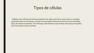Tipos de células
Debido a los millones de diversas especies de vida en laTierra, que crecen y cambian
gradualmente con el tiempo, existen innumerables diferencias entre los innumerables
tipos de células existentes. Sin embargo cabe destacar que existen dos tipos principales,
las Procariotas y las Eucariotas.
 