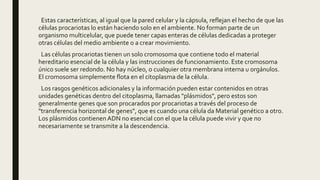 Estas características, al igual que la pared celular y la cápsula, reflejan el hecho de que las
células procariotas lo están haciendo solo en el ambiente. No forman parte de un
organismo multicelular, que puede tener capas enteras de células dedicadas a proteger
otras células del medio ambiente o a crear movimiento.
Las células procariotas tienen un solo cromosoma que contiene todo el material
hereditario esencial de la célula y las instrucciones de funcionamiento. Este cromosoma
único suele ser redondo. No hay núcleo, o cualquier otra membrana interna u orgánulos.
El cromosoma simplemente flota en el citoplasma de la célula.
Los rasgos genéticos adicionales y la información pueden estar contenidos en otras
unidades genéticas dentro del citoplasma, llamadas "plásmidos", pero estos son
generalmente genes que son procarados por procariotas a través del proceso de
"transferencia horizontal de genes", que es cuando una célula da Material genético a otro.
Los plásmidos contienenADN no esencial con el que la célula puede vivir y que no
necesariamente se transmite a la descendencia.
 