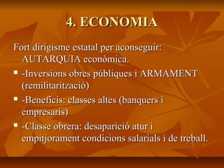 4. ECONOMIA
Fort dirigisme estatal per aconseguir:
  AUTARQUIA econòmica.
 -Inversions obres públiques i ARMAMENT

  (remilitarització)
 -Beneficis: classes altes (banquers i

  empresaris)
 -Classe obrera: desaparició atur i

  empitjorament condicions salarials i de treball.
 