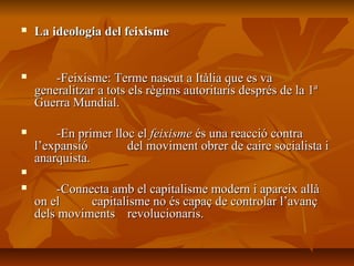    La ideologia del feixisme


       -Feixisme: Terme nascut a Itàlia que es va
    generalitzar a tots els règims autoritaris després de la 1ª
    Guerra Mundial.

       -En primer lloc el feixisme és una reacció contra
    l’expansió        del moviment obrer de caire socialista i
    anarquista.


       -Connecta amb el capitalisme modern i apareix allà
    on el     capitalisme no és capaç de controlar l’avanç
    dels moviments revolucionaris.
 