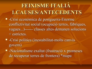 FEIXISME ITALIÀ
     1.CAUSES/ANTECEDENTS
   -Crisi econòmica de postguerra-Enorme
    conflictivitat social (ocupació terres, fàbriques,
    vagues...)------ classes altes demanen solucions
    + estrictes.
   -Crisi política (inestabilitat-molts canvis
    govern)
   -Nacionalisme exaltat (frustració x promeses
    de recuperar terres de frontera) *mapa
 