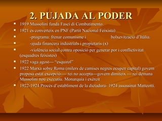 2. PUJADA AL PODER
   1919 Mussolini funda Fasci di Combatimento.
   1921 es converteix en PNF (Partit Nacional Feixista)
        -programa: frenar comunisme i                  bolxevització d’Itàlia.
        -ajuda financera industrials i propietaris (x)
        -violència social contra oposició per generar por i conflictivitat
    (esquadres feixistes)
   1922 vaga agost--- “esquirol”
   1922 Marxa sobre Roma (milers de camises negres ocupen capital) govern
    proposa estat excepció---- rei no accepta---govern dimiteix --- rei demana
    Mussolini nou executiu. Monarquia i exèrcit
   1922-1924 Procés d’establiment de la dictadura- 1924 assassinat Matteotti.
 
