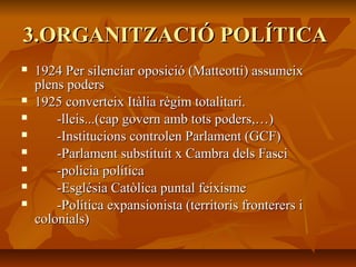 3.ORGANITZACIÓ POLÍTICA
   1924 Per silenciar oposició (Matteotti) assumeix
    plens poders
   1925 converteix Itàlia règim totalitari.
       -lleis...(cap govern amb tots poders,…)
       -Institucions controlen Parlament (GCF)
       -Parlament substituit x Cambra dels Fasci
       -policia política
       -Església Catòlica puntal feixisme
       -Política expansionista (territoris fronterers i
    colonials)
 