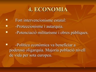 4. ECONOMIA
      Fort intervencionisme estatal:
      -Proteccionisme i autarquia.
      -Potenciació militarisme i obres públiques.

      -Política econòmica va beneficiar a
    poderosa oligarquia. Majoria població nivell
    de vida per sota europeu.
 