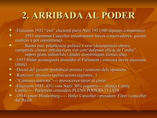 2. ARRIBADA AL PODER
   -Eleccions 1932 “èxit” electoral partit Nazi 192 (100 diputats comunistes)
         1933 anomenat Canceller (recolzament forces conservadores- govern
    coalició x por comunisme)
         Raons èxit: polarització política x crisi (desesperació obrers,
    camperols, classes mitjanes),era vist com“defensor eficaç de l’ordre”,
          suport grans industrials i ajudes econòmiques classes altes.
   -1933 Hitler aconsegueix dissoldre el Parlament i convoca noves eleccions
    (març)
   -Decret del govern- prohibició premsa i reunions dels opositors.
   -Repressió opositors (persecucions,registres...)
   -”Camisses marrons”---- provocaven terror al carrer.
   -Eleccions 1933: 43% vots Nazi/ 30% esquerra---- aliança Centre
    Catòlic---- Parlament concedeix PLENS PODERS I LLEIS
   -1934- (mort Hindenburg----- Hitler Canceller i president: Fürer i canceller
    del Reich.
 