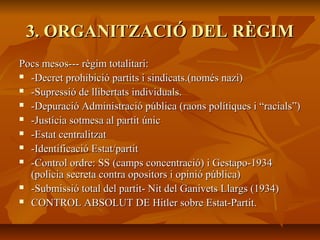 3. ORGANITZACIÓ DEL RÈGIM
Pocs mesos--- règim totalitari:
 -Decret prohibició partits i sindicats.(només nazi)

 -Supressió de llibertats individuals.

 -Depuració Administració pública (raons polítiques i “racials”)

 -Justícia sotmesa al partit únic

 -Estat centralitzat

 -Identificació Estat/partit

 -Control ordre: SS (camps concentració) i Gestapo-1934

  (policia secreta contra opositors i opinió pública)
 -Submissió total del partit- Nit del Ganivets Llargs (1934)

 CONTROL ABSOLUT DE Hitler sobre Estat-Partit.
 