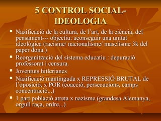 5 CONTROL SOCIAL-
               IDEOLOGIA
   Nazificació de la cultura, de l’art, de la ciència, del
    pensament--- objectiu: aconseguir una unitat
    ideològica (racisme/ nacionalisme/ masclisme 3k del
    paper dona.)
   Reorganització del sistema educatiu : depuració
    professorat i censura.
   Joventuts hitlerianes
   Nazificació mantinguda x REPRESSIÓ BRUTAL de
    l’oposició, x POR (coacció, persecucions, camps
    concentració...)
   1 part població atreta x nazisme (grandesa Alemanya,
    orgull raça, ordre...)
 