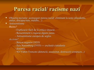 Puresa racial/ racisme nazi
   Objectiu nazisme: aconseguir puresa racial: eliminant la resta (dissidents,
    etnies, discapacitats, malalts,...)
   Antisemitisme
    Raons?
          - Explicació fàcil de la crítica situació.
          - Ressentiment x riquesa alguns jueus.
          - Antisemitisme europeu de segles.
    Accions?
          - Boicot negocis (1933)
          - lleis Nuremberg (1935) --- exclusió ciutadania
          - distintiu
          - Nit Vidres Trencats (detenció, assassinat, destrucció comerços...)
 